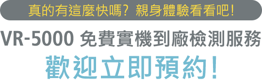 真的有這麼快嗎? 親身體驗看看吧! VR-5000 免費實機到廠檢測服務 歡迎立即預約!