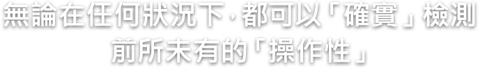 無論在任何狀況下，都可以「確實」檢測 前所未有的「操作性」