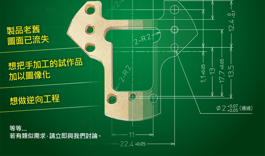 [ 製品老舊圖面已流失 / 想把手加工的試作品加以圖像化 / 想做逆向工程 ] 等等…若有類似需求，請立即與我們討論。