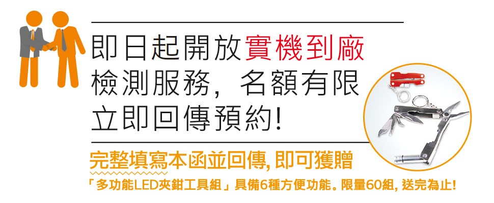 即日起開放實機到廠 檢測服務，名額有限 立即回傳預約! / 完整填寫本函並回傳, 即可獲贈 「多功能LED夾鉗工具組」具備6種方便功能。限量60組, 送完為止!