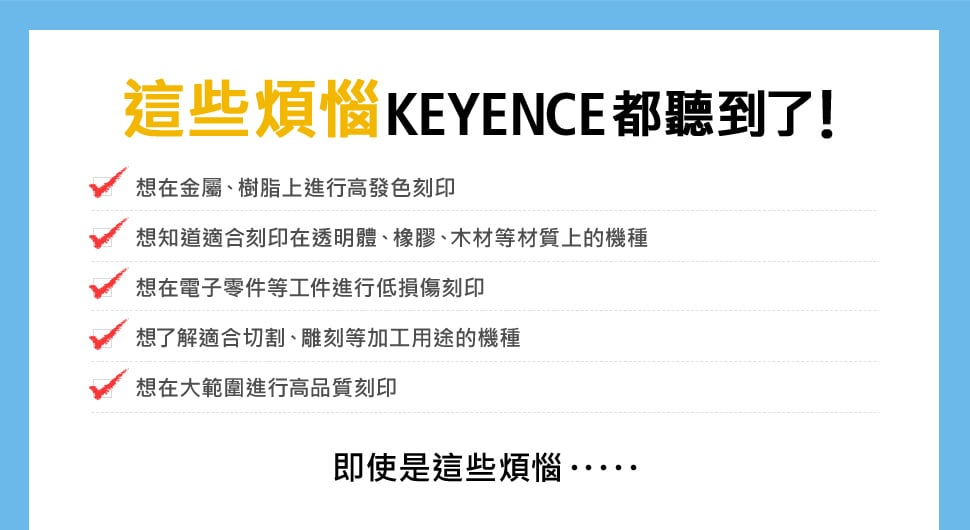 這些煩惱KEYENCE都聽到了！ 想在金屬、樹脂上進行高發色刻印, 想知道適合刻印在透明體、橡膠、木材等材質上的機種, 想在電子零件等工件進行低損傷刻印, 想了解適合切割、雕刻等加工用途的機種, 想在大範圍進行高品質刻印 即使是這些煩惱……