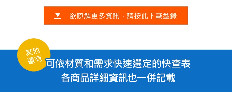 欲瞭解更多資訊，請按此下載型錄 [其他 還有] 可依材質和需求快速選定的快查表 各商品詳細資訊也一併記載 