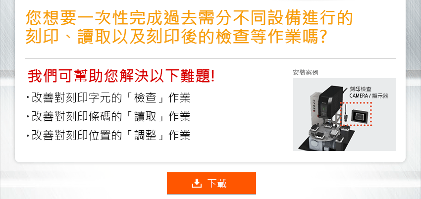 您想要一次性完成過去需分不同設備進行的刻印、讀取以及刻印後的檢查等作業嗎? 我們可幫助您解決以下難題! 改善對刻印字元的「檢查」作業 改善對刻印條碼的「讀取」作業 改善對刻印位置的「調整」作業