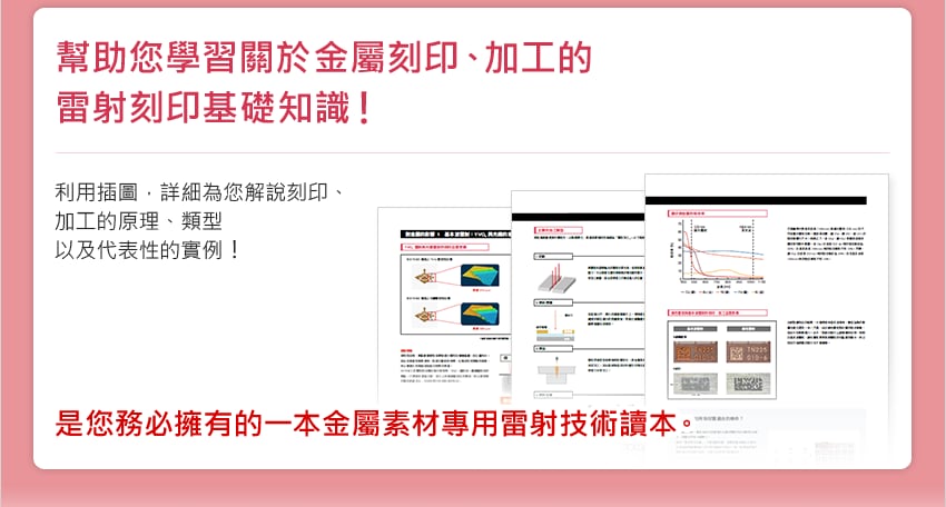 幫助您學習關於金屬刻印、加工的雷射刻印基礎知識！ / 利用插圖，詳細為您解說刻印、加工的原理、類型以及代表性的實例！ / 是您務必擁有的一本金屬素材專用雷射技術讀本。