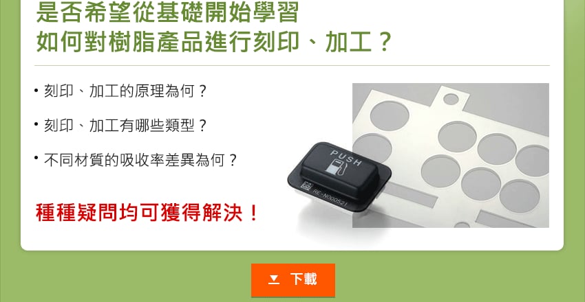 是否希望從基礎開始學習 如何對樹脂產品進行刻印、加工？刻印、加工的原理為何？刻印、加工有哪些類型？不同材質的吸收率差異為何？種種疑問均可獲得解決！下載