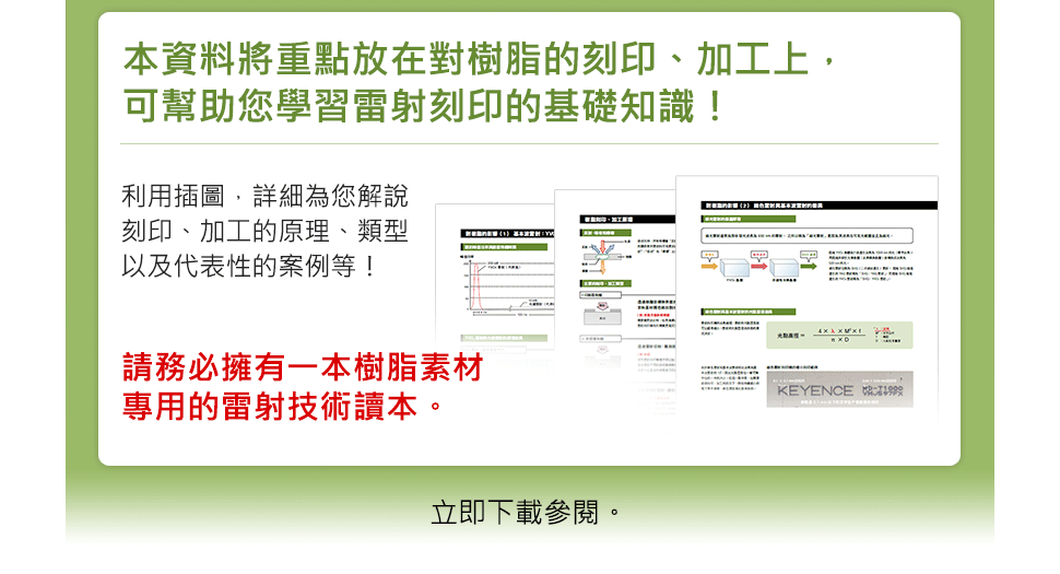 本資料將重點放在對樹脂的刻印、加工上，可幫助您學習雷射刻印的基礎知識！利用插圖，詳細為您解說刻印、加工的原理、類型以及代表性的案例等！請務必擁有一本樹脂素材專用的雷射技術讀本。立即下載參閱。