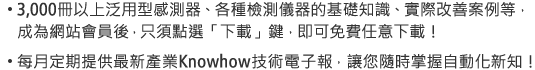 3,000冊以上泛用型感測器、各種檢測儀器的基礎知識、實際改善案例等，成為網站會員後，只須點選「下載」鍵，即可免費任意下載！/每月定期提供最新產業Knowhow技術電子報，讓您隨時掌握自動化新知！