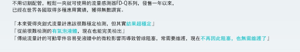 不用切割配管，輕鬆一夾就可使用的流量感測器FD-Q系列，發售一年以來，已經在世界各國取得多種應用實績，獲得無數讚賞。『本來覺得夾鉗式流量計應該很難穩定檢測，但其實結果超穩定』『從前很難檢測的有氣泡液體，現在也能完美檢出』『傳統流量計的可動零件容易受液體中的微粒影響而導致管線阻塞，常需要維護，現在不再因此阻塞，也無需維護了』